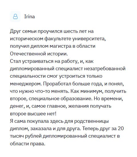 Друг семьи получил профессию историка. Но когда стал устраиваться на работу, понял, что профессия не востребованная. С таким дипломом ему удалось получить должность менеджера в маленькой компании. Проработал больше года, решил сменить род деятельности. Но желания учиться не было! Я решила помочь человеку и заказала диплом здесь, поскольку сама сюда обращалась. Спасибо, выручили.