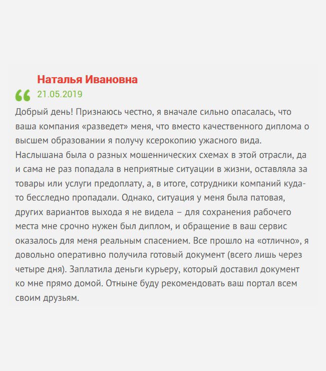 Добрый день! Поделюсь своей историей. Ситуация у меня сложилась патовая, мне срочно понадобился диплом, чтобы сохранить рабочее место, и никакого другого выхода я не видела, как купить диплом. Ранее обращалась в другие компании, которые оказались недобросовестными, и пропадали после получения аванса. Поэтому, когда оставила здесь заявку, сильно боялась, чтоб ситуация не повторилась. Поговорив с менеджером, немного успокоилась, но все равно до прибытия диплома, была вся на нервах. Но, как выяснилось, зря беспокоилась, все прошло на «отлично». Отныне буду рекомендовать вашу компанию всем своим друзьям.